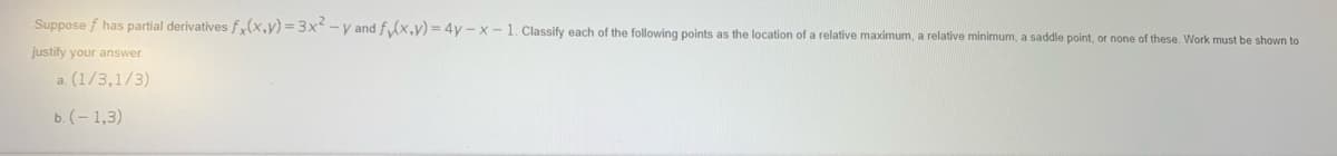 Suppose f has partial derivatives f(x,y) =3x -y and f (x,y) = 4y -x-1. Classify each of the following points as the location of a relative maximum, a relative minimum, a saddle point, or none of these. Work must be shown to
justify your answer
a. (1/3,1/3)
ь. (-1,3)
