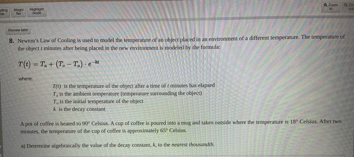 Q Zoom
in
Q Zod
out
ding
ler
Magni
fier
Highlight
mode
Review later
8. Newton's Law of Cooling is used to model the temperature of an object placed in an environment of a different temperature. The temperature of
the object t minutes after being placed in the new environment is modeled by the formula;
T(t)
· e
kt
т) - Т. + (Т. -Т.) е н
Ta + (T.
where:
T() is the temperature of the object after a time of t minutes has elapsed
T is the ambient temperature (temperature surrounding the object)
T, is the initial temperature of the objecet
k is the decay constant
A pot of coffee is heated to 90 Celsius. A cup of coffee is poured into a mug and taken outside where the temperature is 18° Celsius. After two
minutes, the temperature of the cup of coffee is approximately 65° Celsius.
a) Determine algebraically the value of the decay constant, k, to the nearest thousandth.
