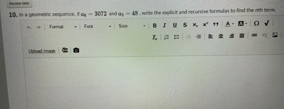 Review later
10. In a geometric sequence, if a6
3072 and az =48,write the explicit and recursive formulas to find the nth term.
Format
Font
Sıze
BIU S X, x A
工、 : 事
Upload image O
