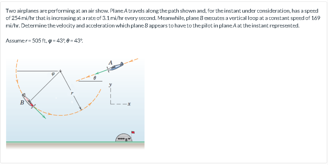 Two airplanes are performing at an air show. PlaneAtravels along the path shown and, for the instant under consideration, has a speed
of 254 mi/hr that is increasing at a rate of 3.1 mi/hr every second. Meanwhile, plane Bexecutes a vertical loop at a constat speed of 169
mi/hr. Determinethe velocity and acceleration which plane Bappears to have to the pilot in planeA at theinstant represented.
Assumer= 505 ft, o = 43°, e = 43°.
B
