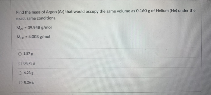 Find the mass of Argon (Ar) that would occupy the same volume as 0.160 g of Helium (He) under the
exact same conditions.
Mar- 39.948 g/mol
MHe 4.003 g/mol
%3!
O 1.57 g
O 0.873 g
4.23 g
8.26 g
