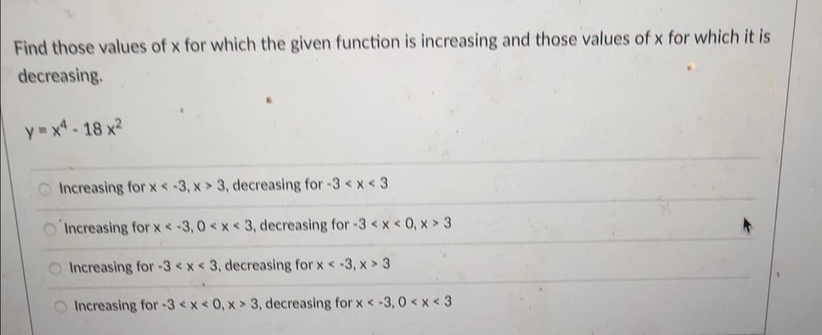 Find those values of x for which the given function is increasing and those values of x for which it is
decreasing.
y = x* - 18 x²
Increasing for x < -3, x > 3, decreasing for -3 <x < 3
Increasing for x-3,0 <x < 3, decreasing for -3 <x < 0, x > 3
Increasing for-3<x < 3, decreasing for x < -3, x > 3
Increasing for-3<x<0, x > 3, decreasing for x < -3, 0 < x <3
