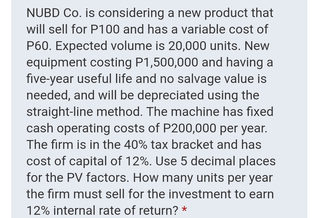 NUBD Co. is considering a new product that
will sell for P100 and has a variable cost of
P60. Expected volume is 20,000 units. New
equipment costing P1,500,000 and having a
five-year useful life and no salvage value is
needed, and will be depreciated using the
straight-line method. The machine has fixed
cash operating costs of P200,000 per year.
The firm is in the 40% tax bracket and has
cost of capital of 12%. Use 5 decimal places
for the PV factors. How many units per year
the firm must sell for the investment to earn
12% internal rate of return? *
