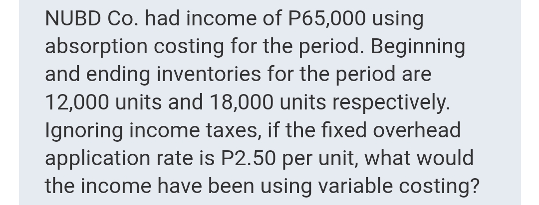 NUBD Co. had income of P65,000 using
absorption costing for the period. Beginning
and ending inventories for the period are
12,000 units and 18,000 units respectively.
Ignoring income taxes, if the fixed overhead
application rate is P2.50 per unit, what would
the income have been using variable costing?
