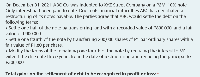 On December 31, 2021, ABC Co. was indebted to XYZ Street Company on a P2M, 10% note.
Only interest had been paid to date. Due to its financial difficulties ABC has negotiated a
restructuring of its notes payable. The parties agree that ABC would settle the debt on the
following terms:
• Settle one half of the note by transferring land with a recorded value of P800,000, and a fair
value of P900,000.
• Settle one fourth of the note by transferring 200,000 shares of P1 par ordinary shares with a
fair value of P1.80 per share.
• Modify the terms of the remaining one fourth of the note by reducing the interest to 5%,
extend the due date three years from the date of restructuring and reducing the principal to
P300,000.
Total gains on the settlement of debt to be recognized in profit or loss: *
