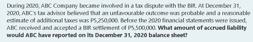 During 2020, ABC Company became involved in a tax dispute with the BIR. At December 31,
2020, ABC's tax advisor believed that an unfavourable outcome was probable and a reasonable
estimate of additional taxes was P5,250,000. Before the 2020 financial statements were issued,
ABC received and accepted a BIR settlement of P5,500,000. What amount of accrued liability
would ABC have reported on its December 31, 2020 balance sheet?
