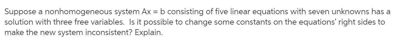 b consisting of five linear equations with seven unknowns has a
Suppose a nonhomogeneous system Ax =
solution with three free variables. Is it possible to change some constants on the equations' right sides to
make the new system inconsistent? Explain.
