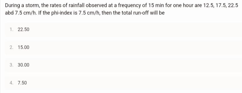 During a storm, the rates of rainfall observed at a frequency of 15 min for one hour are 12.5, 17.5, 22.5
abd 7.5 cm/h. If the phi-index is 7.5 cm/h, then the total run-off will be
1. 22.50
2. 15.00
3. 30.00
4. 7.50