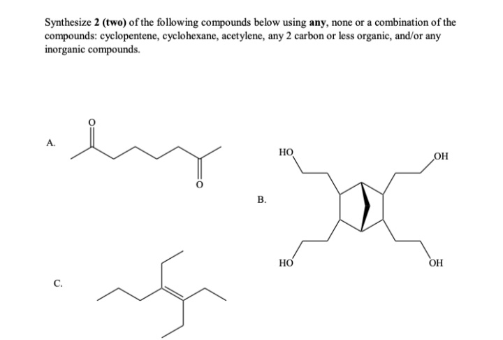 Synthesize 2 (two) of the following compounds below using any, none or a combination of the
compounds: cyclopentene, cyclohexane, acetylene, any 2 carbon or less organic, and/or any
inorganic compounds.
А.
HO
OH
В.
HO
OH
C.
