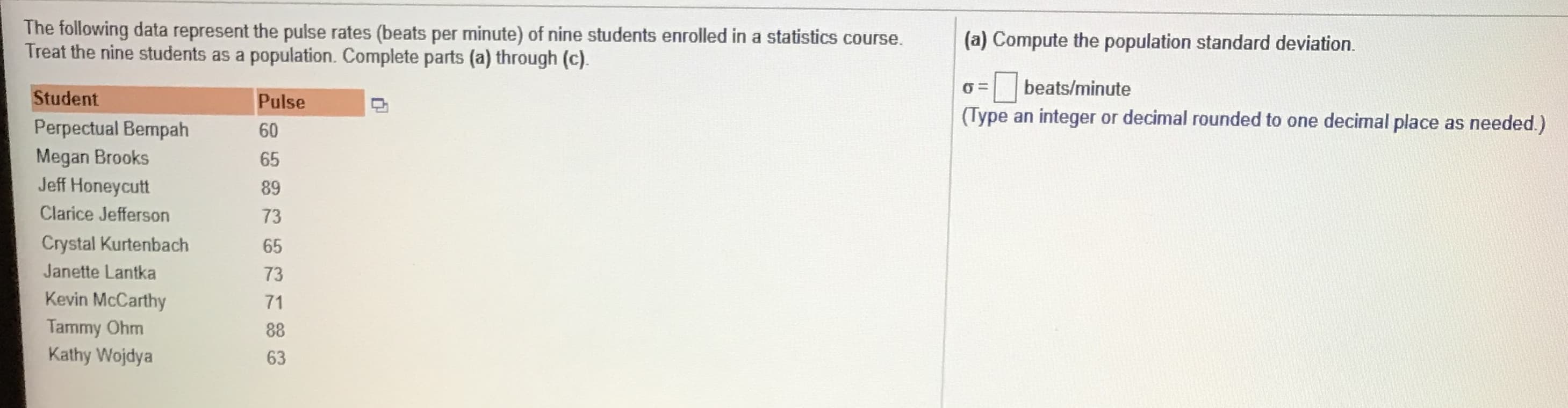 The following data represent the pulse rates (beats per minute) of nine students enrolled in a statistics course.
Treat the nine students as a population. Complete parts (a) through (c).
(a) Compute the population standard deviation.
=| beats/minute
(Type an integer or decimal rounded to one decimal place as needed.)
Student
Pulse
Perpectual Bermpah
Megan Brooks
Jeff Honeycutt
60
65
89
Clarice Jefferson
73
Crystal Kurtenbach
65
Janette Lantka
73
Kevin McCarthy
71
Tammy Ohm
Kathy Wojdya
88
63
