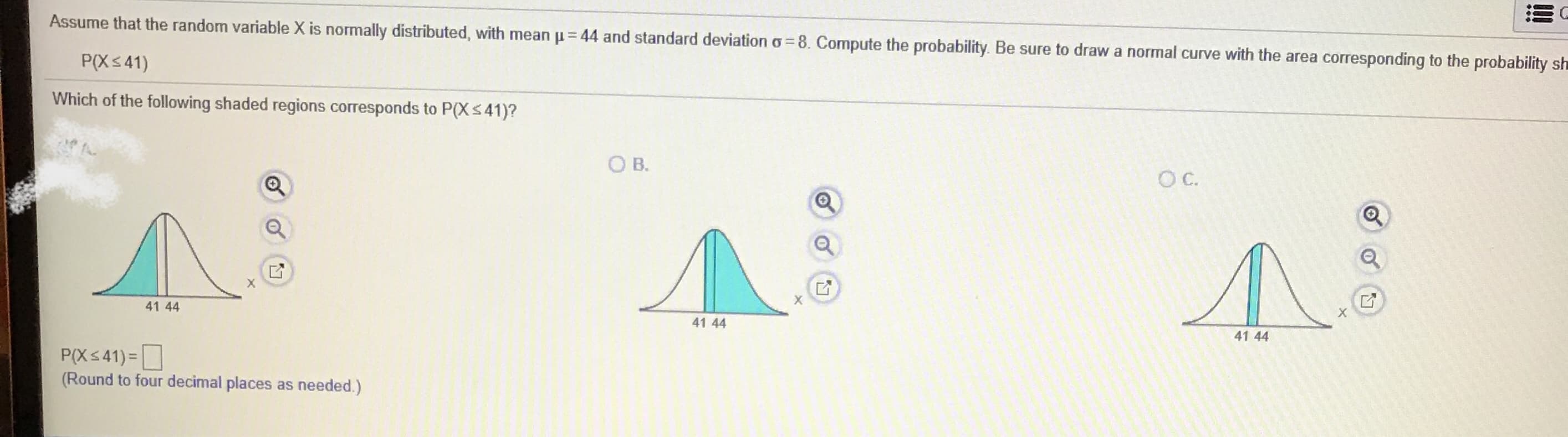 Assume that the random variable X is normally distributed, with mean u= 44 and standard deviation o= 8. Compute the probability. Be sure to draw a normal curve with the area corresponding to the probability sh
%3D
%3D
P(Xs41)
Which of the following shaded regions corresponds to P(XS41)?
O B.
C.
41 44
41 44
41 44
P(Xs41) =
(Round to four decimal places as needed.)
