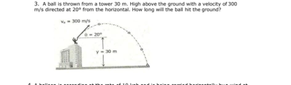 3. A ball is thrown from a tower 30 m. High above the ground with a velocity of 300
m/s directed at 20° from the horizontal. How long will the ball hit the ground?
Ve = 300 m/s
e= 20
y- 30 m
