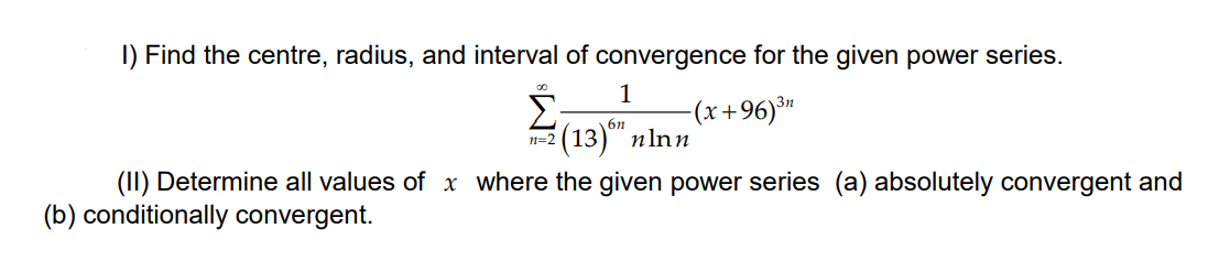 I) Find the centre, radius, and interval of convergence for the given power series.
1
(x+96)³"
3n
6n
(13)" пlnn
1=2
(II) Determine all values of x where the given power series (a) absolutely convergent and
(b) conditionally convergent.
