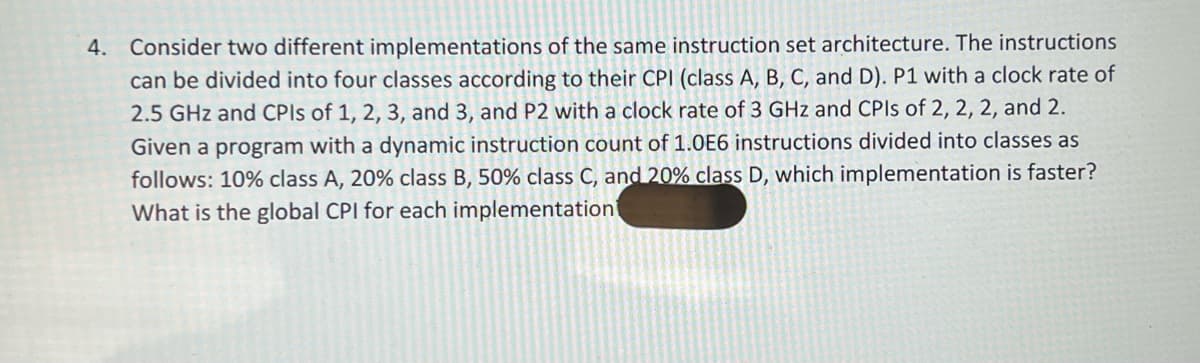 4. Consider two different implementations of the same instruction set architecture. The instructions
can be divided into four classes according to their CPI (class A, B, C, and D). P1 with a clock rate of
2.5 GHz and CPIs of 1, 2, 3, and 3, and P2 with a clock rate of 3 GHz and CPIs of 2, 2, 2, and 2.
Given a program with a dynamic instruction count of 1.0E6 instructions divided into classes as
follows: 10% class A, 20% class B, 50% class C, and 20% class D, which implementation is faster?
What is the global CPI for each implementation