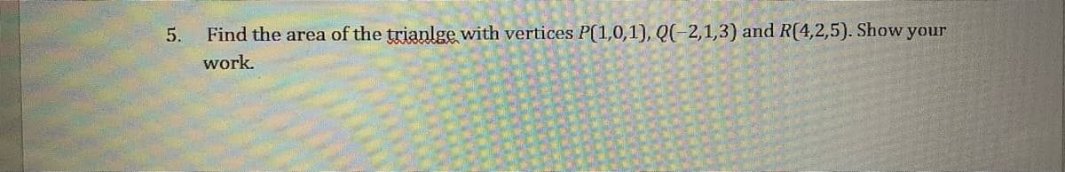 5.
Find the area of the trianlge with vertices P(1,0,1), Q(-2,1,3) and R(4,2,5). Show your
work.
