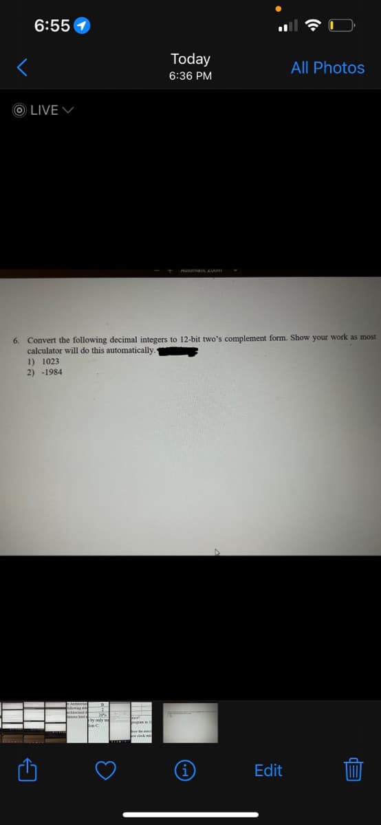 6:55
OLIVE
Today
6:36 PM
3
Automaus Zoum
6. Convert the following decimal integers to 12-bit two's complement form. Show your work as most
calculator will do this automatically..
1) 1023
2) -1984
All Photos
Edit