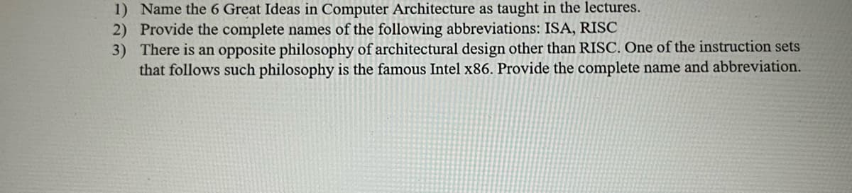 1) Name the 6 Great Ideas in Computer Architecture as taught in the lectures.
2) Provide the complete names of the following abbreviations: ISA, RISC
3) There is an opposite philosophy of architectural design other than RISC. One of the instruction sets
that follows such philosophy is the famous Intel x86. Provide the complete name and abbreviation.