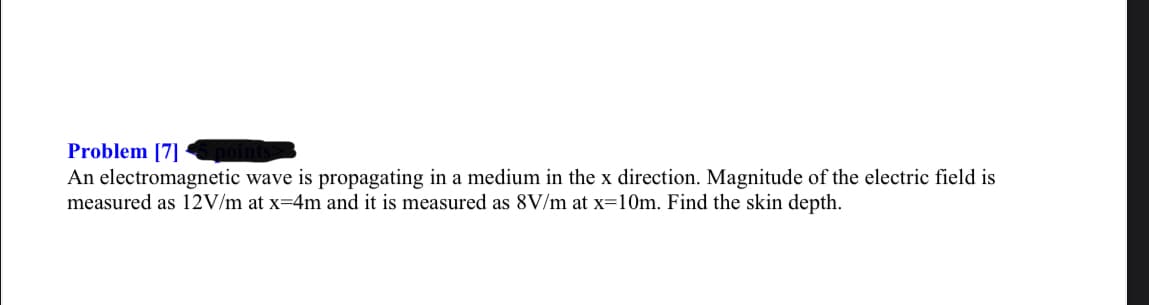 Problem [7]
An electromagnetic wave is propagating in a medium in the x direction. Magnitude of the electric field is
measured as 12V/m at x=4m and it is measured as 8V/m at x=10m. Find the skin depth.
