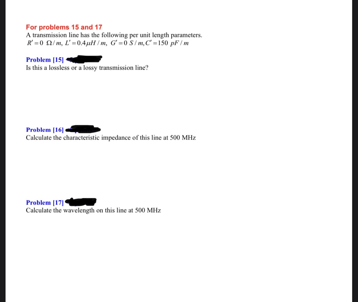 For problems 15 and 17
A transmission line has the following per unit length parameters.
R' = 0 Q/m, L' =0.4µH /m, G' = 0S /m,C' =150 pF / m
Problem [15]
Is this a lossless or a lossy transmission line?
Problem [16]
Calculate the characteristic impedance of this line at 500 MHz
Problem [17]
Calculate the wavelength on this line at 500 MHz
