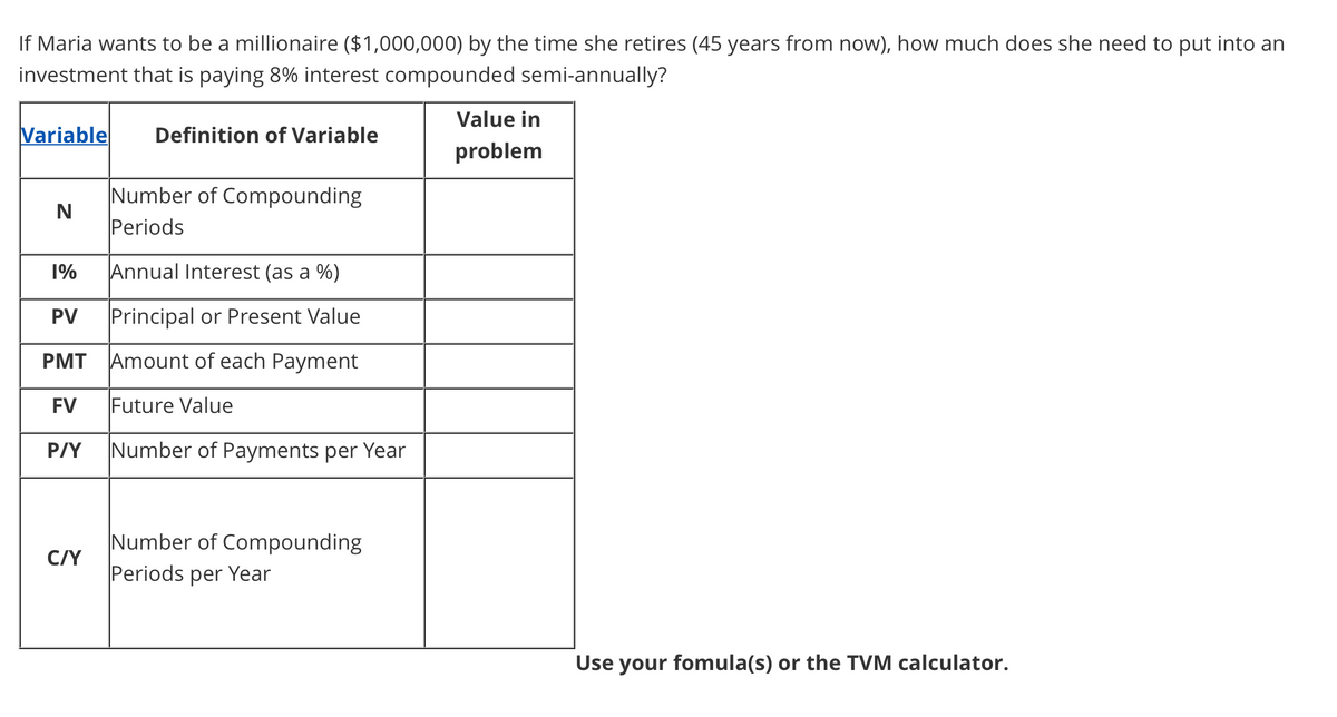 If Maria wants to be a millionaire ($1,000,000) by the time she retires (45 years from now), how much does she need to put into an
investment that is paying 8% interest compounded semi-annually?
Value in
Variable
Definition of Variable
problem
Number of Compounding
Periods
1%
Annual Interest (as a %)
PV
Principal or Present Value
PMT Amount of each Payment
FV
Future Value
P/Y
Number of Payments per Year
Number of Compounding
C/Y
Periods per Yea
Use your fomula(s) or the TVM calculator.
