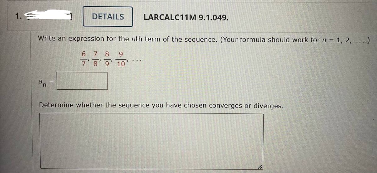 1.
DETAILS
a =
LARCALC11M 9.1.049.
Write an expression for the nth term of the sequence. (Your formula should work for n = 1, 2, ....)
678 9
7'8'9' 10'
Determine whether the sequence you have chosen converges or diverges.