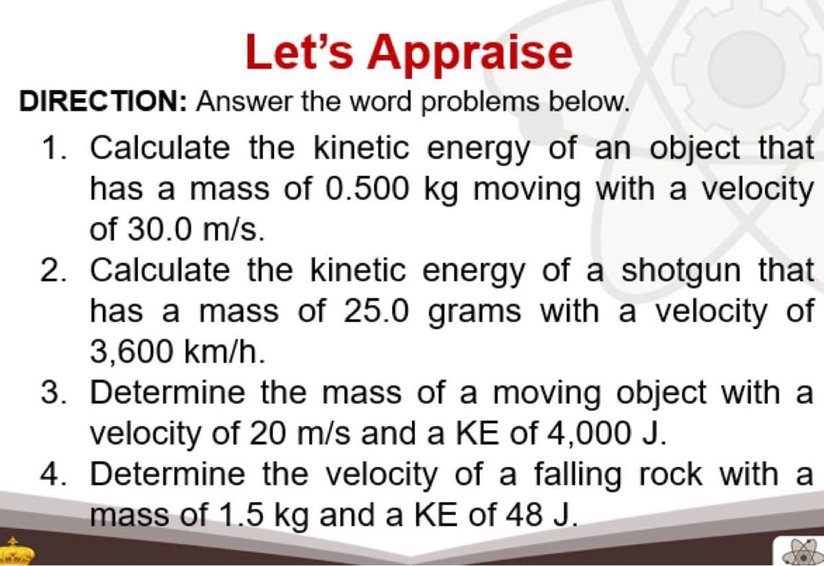 Let's Appraise
DIRECTION: Answer the word problems below.
1. Calculate the kinetic energy of an object that
has a mass of 0.500 kg moving with a velocity
of 30.0 m/s.
2. Calculate the kinetic energy of a shotgun that
has a mass of 25.0 grams with a velocity of
3,600 km/h.
3. Determine the mass of a moving object with a
velocity of 20 m/s and a KE of 4,000 J.
4. Determine the velocity of a falling rock with a
mass of 1.5 kg and a KE of 48 J.