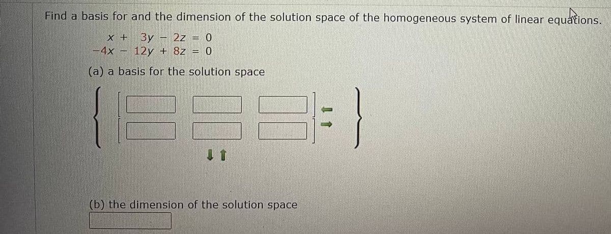 Find a basis for and the dimension of the solution space of the homogeneous system of linear equations.
X + 3y - 2z = 0
-4x - 12y + 8z = 0
(a) a basis for the solution space
31-
(b) the dimension of the solution space