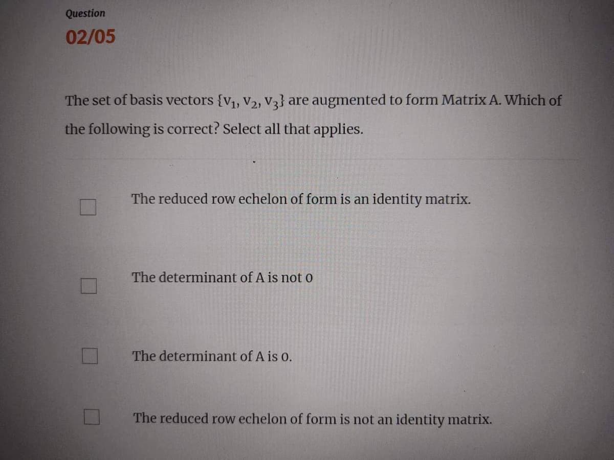 Question
02/05
The set of basis vectors {V₁, V₂, V3} are augmented to form Matrix A. Which of
the following is correct? Select all that applies.
M
The reduced row echelon of form is an identity matrix.
The determinant of A is not o
The determinant of A is 0.
The reduced row echelon of form is not an identity matrix.