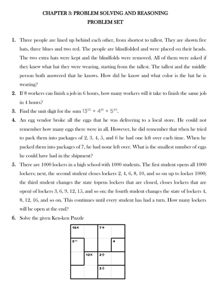 CHAPTER 3: PROBLEM SOLVING AND REASONING
PROBLEM SET
1. Three people are lined up behind each other, from shortest to tallest. They are shown five
hats, three blues and two red. The people are blindfolded and were placed on their heads.
The two extra hats were kept and the blindfolds were removed. All of them were asked if
they knew what hat they were wearing, starting from the tallest. The tallest and the middle
person both answered that he knows. How did he know and what color is the hat he is
wearing?
2. If 8 workers can finish a job in 6 hours, how many workers will it take to finish the same job
in 4 hours?
3. Find the unit digit for the sum 1325 + 481 +5411.
4. An egg vendor broke all the eggs that he was delivering to a local store. He could not
remember how many eggs there were in all. However, he did remember that when he tried
to pack them into packages of 2, 3, 4, 5, and 6 he had one left over each time. When he
packed them into packages of 7, he had none left over. What is the smallest number of eggs
he could have had in the shipment?
5. There are 1000 lockers in a high school with 1000 students. The first student opens all 1000
lockers; next, the second student closes lockers 2, 4, 6, 8, 10, and so on up to locker 1000;
the third student changes the state (opens lockers that are closed, closes lockers that are
open) of lockers 3, 6, 9, 12, 15, and so on; the fourth student changes the state of lockers 4,
8, 12, 16, and so on. This continues until every student has had a turn. How many lockers
will be open at the end?
6. Solve the given Ken-ken Puzzle
16x
7+
2-
65-49
12X 2+
2÷