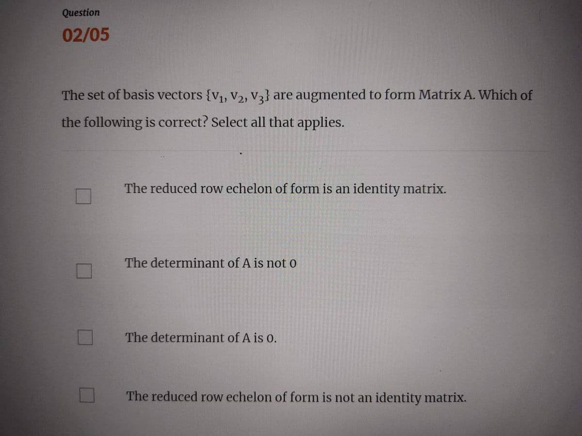 Question
02/05
The set of basis vectors {V₁, V₂, V3} are augmented to form Matrix A. Which of
the following is correct? Select all that applies.
The reduced row echelon of form is an identity matrix.
The determinant of A is not o
The determinant of A is 0.
The reduced row echelon of form is not an identity matrix.