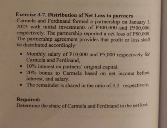 Exercise 3-7. Distribution of Net Loss to partners
Carmela and Ferdinand formed a partnership on January 1,
2023 with initial investments of P300,000 and P500,000,
respectively. The partnership reported a net loss of P80,000.
The partnership agreement provides that profit or loss shall
be distributed accordingly:
• Monthly salary of P10,000 and P5,000 respectively for
Carmela and Ferdinand,
• 10% interest on partners' original capital.
• 20% bonus to Carmela based on net income before
interest, and salary.
• The remainder is shared in the ratio of 3:2 respectively.
Required:
Determine the share of Carmela and Ferdinand in the net loss.