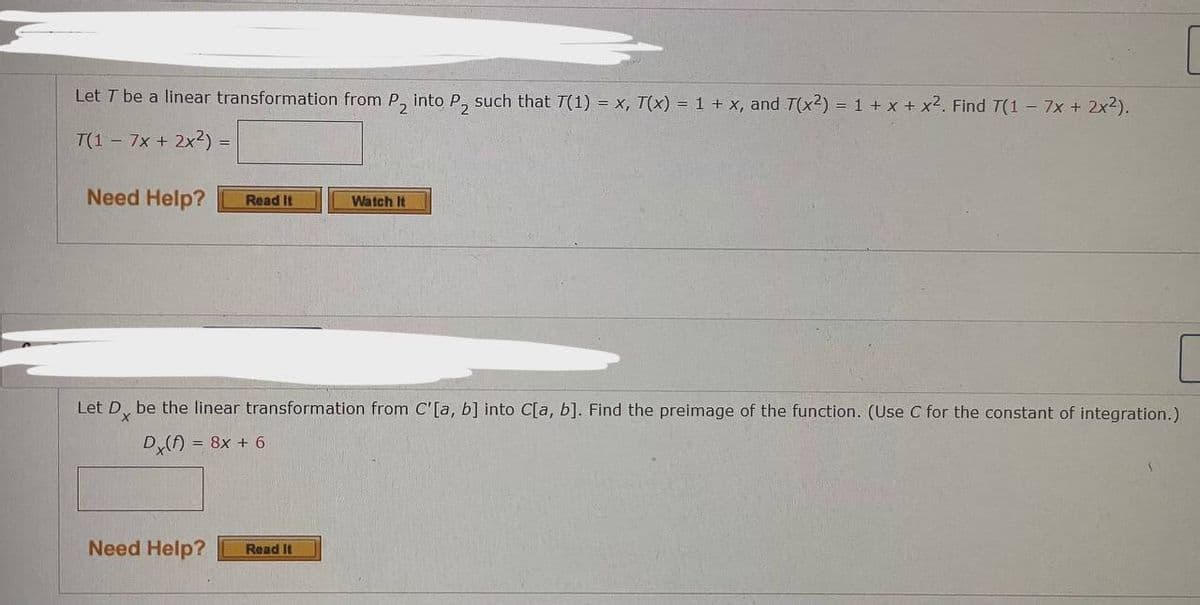 Let T be a linear transformation from P₂ into P₂ such that T(1) = x, T(x) = 1 + x, and 7(x2) = 1 + x + x². Find 7(1 - 7x + 2x²).
T(1 - 7x + 2x²) =
Need Help?
Read It
Need Help?
Let Dx be the linear transformation from C'[a, b] into C[a, b]. Find the preimage of the function. (Use C for the constant of integration.)
Dx(f) = 8x + 6
Watch It
Read It