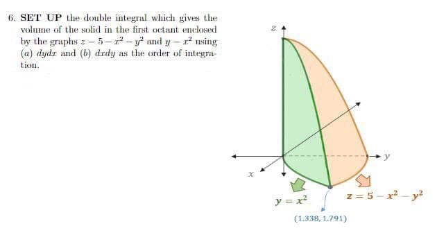 6. SET UP the double integral which gives the
volume of the solid in the first octant enclosed
by the graphs z-5-²-y² and y=2² using
(a) dydr and (b) drdy as the order of integra-
tion.
N
y = x²
(1.338, 1.791)
z = 5-x² - y²