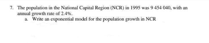 7. The population in the National Capital Region (NCR) in 1995 was 9 454 040, with an
annual growth rate of 2.4%.
a. Write an exponential model for the population growth in NCR