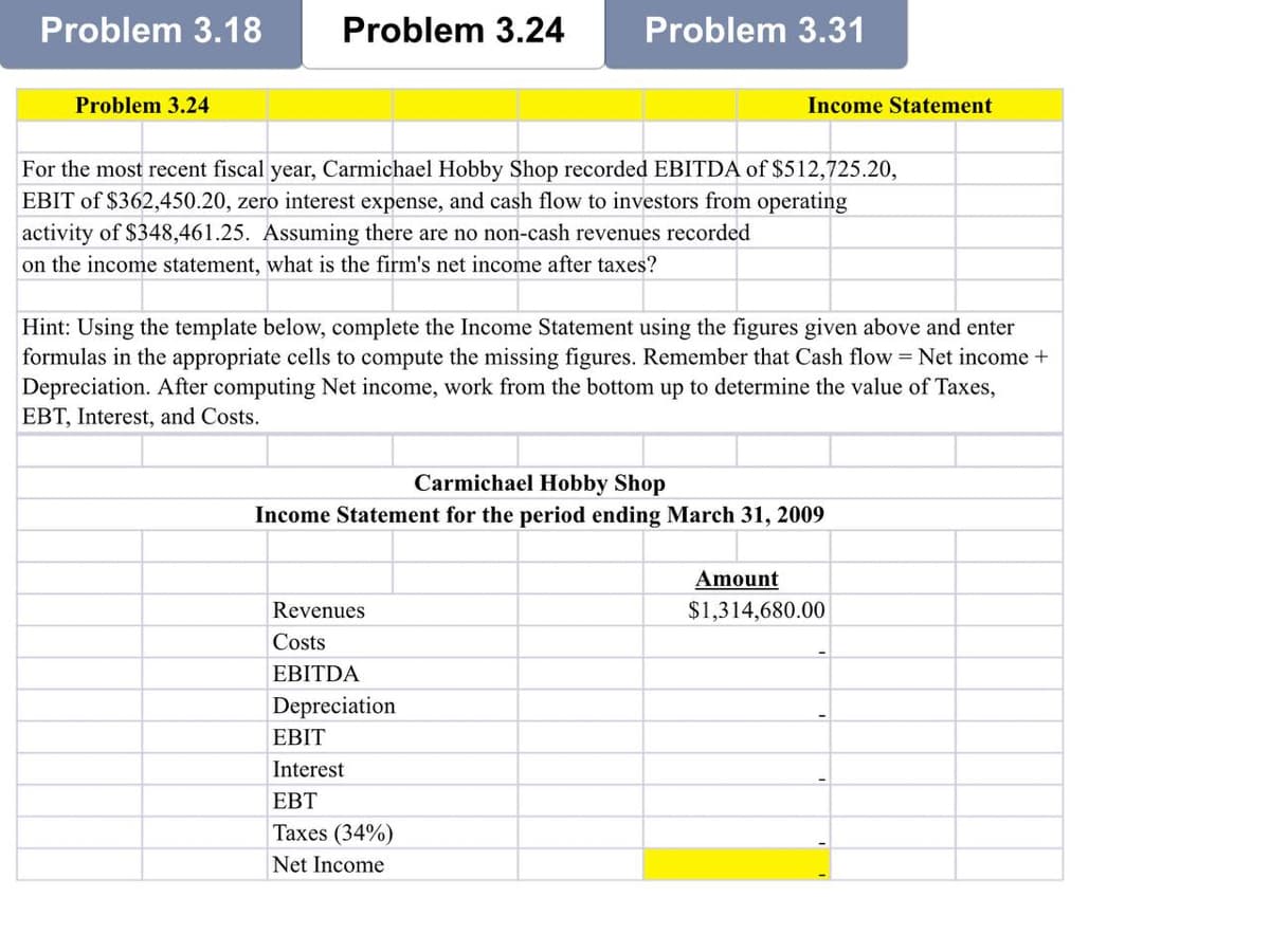 Problem 3.18
Problem 3.24
Problem 3.24
Problem 3.31
For the most recent fiscal year, Carmichael Hobby Shop recorded EBITDA of $512,725.20,
EBIT of $362,450.20, zero interest expense, and cash flow to investors from operating
activity of $348,461.25. Assuming there are no non-cash revenues recorded
on the income statement, what is the firm's net income after taxes?
Income Statement
Hint: Using the template below, complete the Income Statement using the figures given above and enter
formulas in the appropriate cells to compute the missing figures. Remember that Cash flow = Net income +
Depreciation. After computing Net income, work from the bottom up to determine the value of Taxes,
EBT, Interest, and Costs.
Revenues
Costs
EBITDA
Depreciation
Carmichael Hobby Shop
Income Statement for the period ending March 31, 2009
EBIT
Interest
EBT
Taxes (34%)
Net Income
Amount
$1,314,680.00