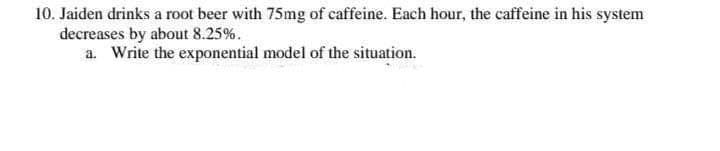 10. Jaiden drinks a root beer with 75mg of caffeine. Each hour, the caffeine in his system
decreases by about 8.25%.
a. Write the exponential model of the situation.