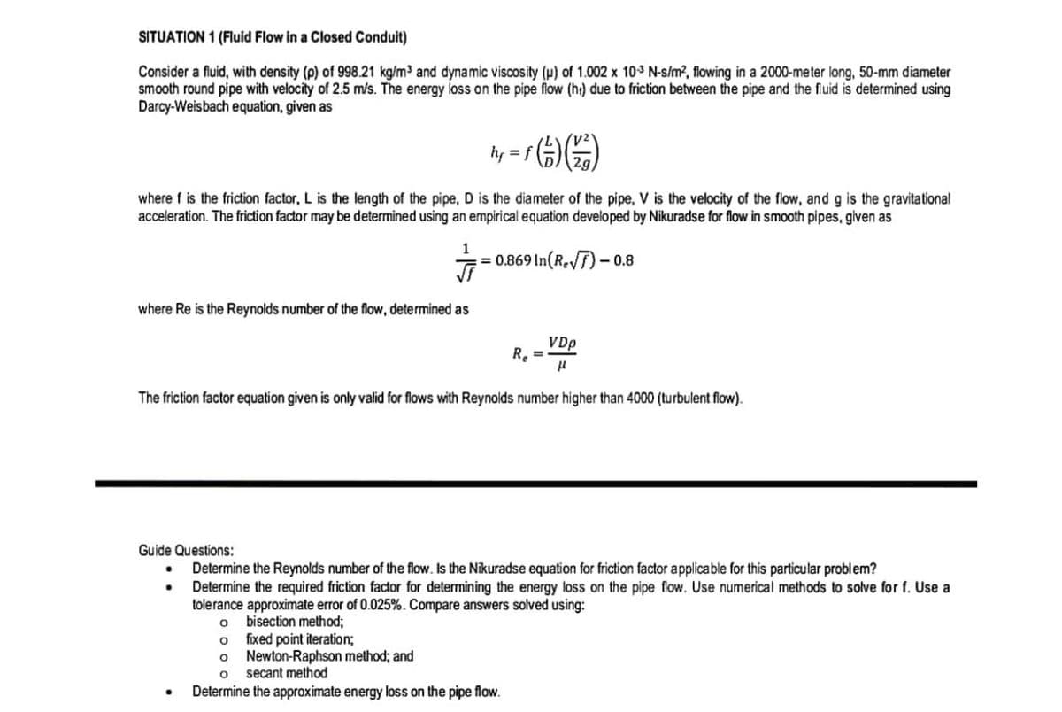 SITUATION 1 (Fluid Flow in a Closed Conduit)
Consider a fluid, with density (p) of 998.21 kg/m³ and dynamic viscosity (u) of 1.002 x 103 N-s/m², flowing in a 2000-meter long, 50-mm diameter
smooth round pipe with velocity of 2.5 m/s. The energy loss on the pipe flow (he) due to friction between the pipe and the fluid is determined using
Darcy-Weisbach equation, given as
h₁ = f (²) (1/1)
where f is the friction factor, L is the length of the pipe, D is the diameter of the pipe, V is the velocity of the flow, and g is the gravitational
acceleration. The friction factor may be determined using an empirical equation developed by Nikuradse for flow in smooth pipes, given as
1
=0.869 In (Re√7)-0.8
where Re is the Reynolds number of the flow, determined as
VDp
R₂ =
μl
The friction factor equation given is only valid for flows with Reynolds number higher than 4000 (turbulent flow).
Guide Questions:
Determine the Reynolds number of the flow. Is the Nikuradse equation for friction factor applicable for this particular problem?
Determine the required friction factor for determining the energy loss on the pipe flow. Use numerical methods to solve for f. Use a
tolerance approximate error of 0.025%. Compare answers solved using:
O
bisection method;
O
fixed point iteration;
O Newton-Raphson method; and
O
secant method
Determine the approximate energy loss on the pipe flow.
.