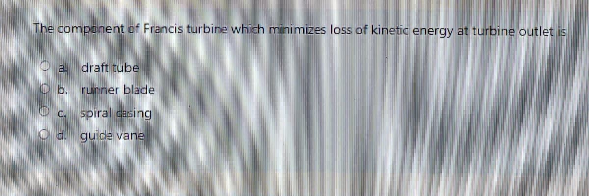 The component of Francis turbine which minimizes loss of kinetic energy at turbine outlet is
draft tube
b.
runner blade
spiral cesing
O d. guide vane
