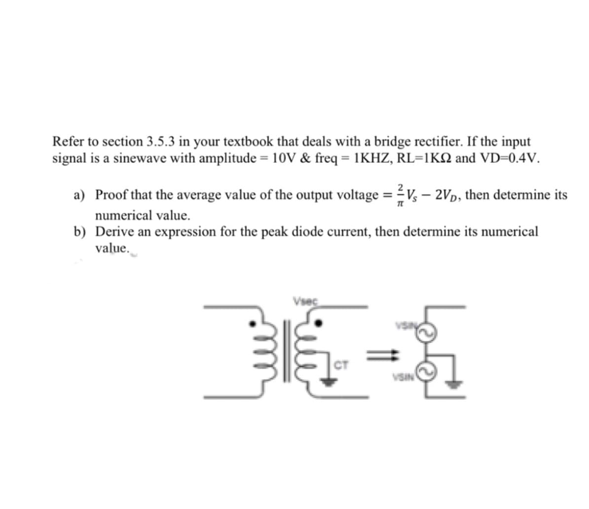 Refer to section 3.5.3 in your textbook that deals with a bridge rectifier. If the input
signal is a sinewave with amplitude = 10V & freq = 1KHZ, RL=1KN and VD=0.4V.
a) Proof that the average value of the output voltage = V, – 2Vp, then determine its
numerical value.
b) Derive an expression for the peak diode current, then determine its numerical
value.
VISIN
