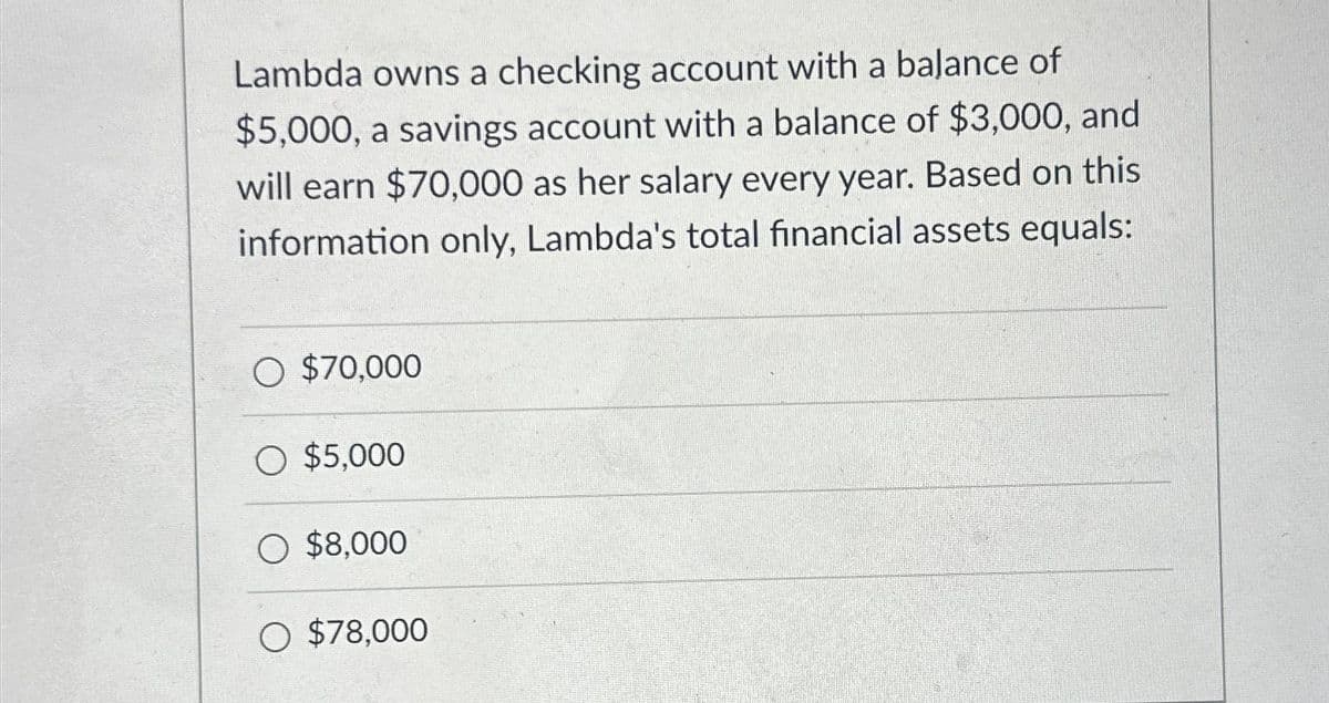 Lambda owns a checking account with a balance of
$5,000, a savings account with a balance of $3,000, and
will earn $70,000 as her salary every year. Based on this
information only, Lambda's total financial assets equals:
O $70,000
O $5,000
O $8,000
O $78,000