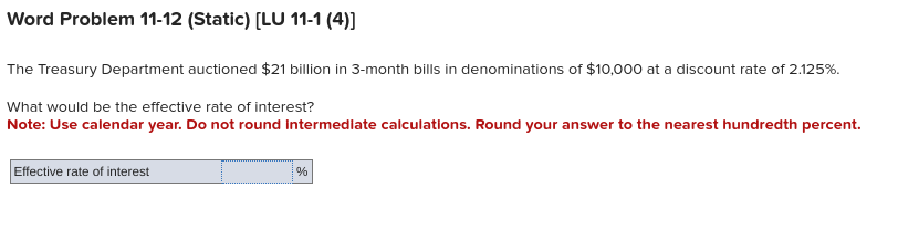 Word Problem 11-12 (Static) [LU 11-1 (4)]
The Treasury Department auctioned $21 billion in 3-month bills in denominations of $10,000 at a discount rate of 2.125%.
What would be the effective rate of interest?
Note: Use calendar year. Do not round Intermediate calculations. Round your answer to the nearest hundredth percent.
Effective rate of interest
%