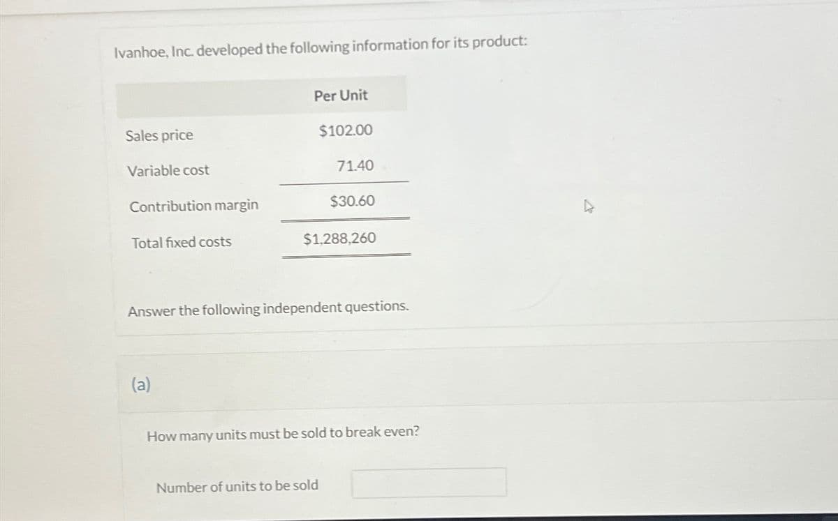 Ivanhoe, Inc. developed the following information for its product:
Sales price
Variable cost
Contribution margin
Total fixed costs
Per Unit
(a)
$102.00
71.40
$30.60
$1,288,260
Answer the following independent questions.
Number of units to be sold
How many units must be sold to break even?