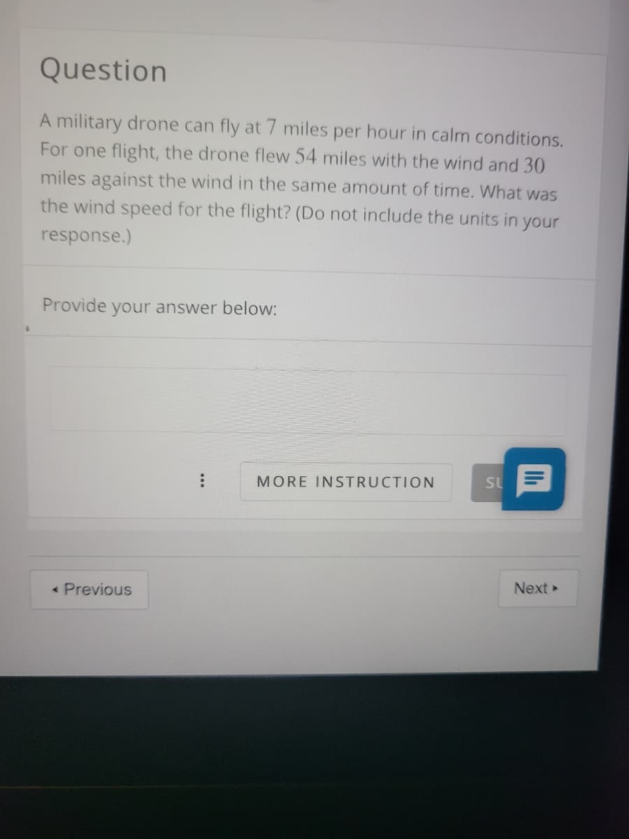 Question
A military drone can fly at 7 miles per hour in calm conditions.
For one flight, the drone flew 54 miles with the wind and 30
miles against the wind in the same amount of time. What was
the wind speed for the flight? (Do not include the units in your
response.)
Provide
your answer below:
MORE INSTRUCTION
SL
« Previous
Next
...
