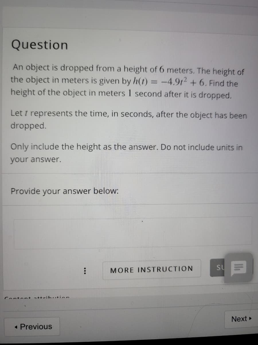 Question
An object is dropped from a height of 6 meters. The height of
the object in meters
given by h(t) = -4.9t2 + 6. Find the
height of the object in meters 1 second after it is dropped.
Let t represents the time, in seconds, after the object has been
dropped.
Only include the height as the answer. Do not include units in
your answer.
Provide your answer below:
su
MORE INSTRUCTION
Content attribution
Next
« Previous
