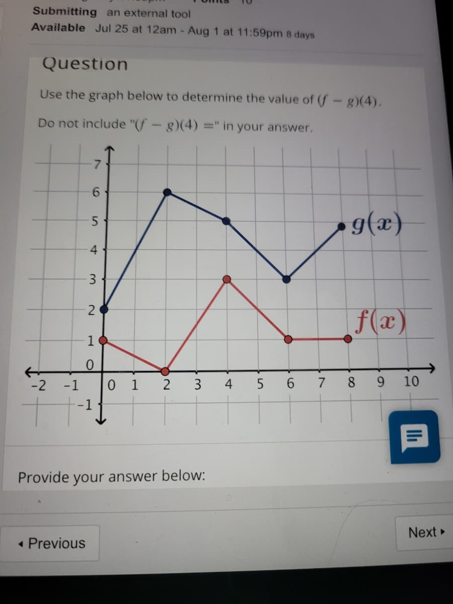 Submitting an external tool
Available Jul 25 at 12am - Aug 1 at 11:59pm 8 days
Question
Use the graph below to determine the value of (f-g)(4).
Do not include "(f-g)(4) =" in your answer.
6.
g(x)
4
3
f(x)
1
0.
-2 -1
0 1
3
4
6.
7
8 9
10
-1
Provide your answer below:
Next
• Previous
7.
