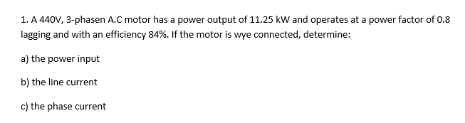 1. A 440V, 3-phasen A.C motor has a power output of 11.25 kW and operates at a power factor of 0.8
lagging and with an efficiency 84%. If the motor is wye connected, determine:
a) the power input
b) the line current
c) the phase current
