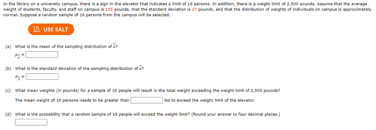 In the library on a university campus, there is a sign in the elevator that indicates a limit of 16 persons. In addition, there is a weight limit of 2,500 pounds. Assume that the average
weight of students, faculty, and staff on campus is 155 pounds, that the standard deviation is 27 pounds, and that the distribution of weights of individuals on campus is approximately
normal. Suppose a random sample of 16 persons from the campus will be selected.
USE SALT
(a) What is the mean of the sampling distribution of x?
μ==
x
(b) What is the standard deviation of the sampling distribution of X?
(c) What mean weights (in pounds) for a sample of 16 people will result in the total weight exceeding the weight limit of 2,500 pounds?
The mean weight of 16 persons needs to be greater than
lbs to exceed the weight limit of the elevator.
(d) What is the probability that a random sample of 16 people will exceed the weight limit? (Round your answer to four decimal places.)