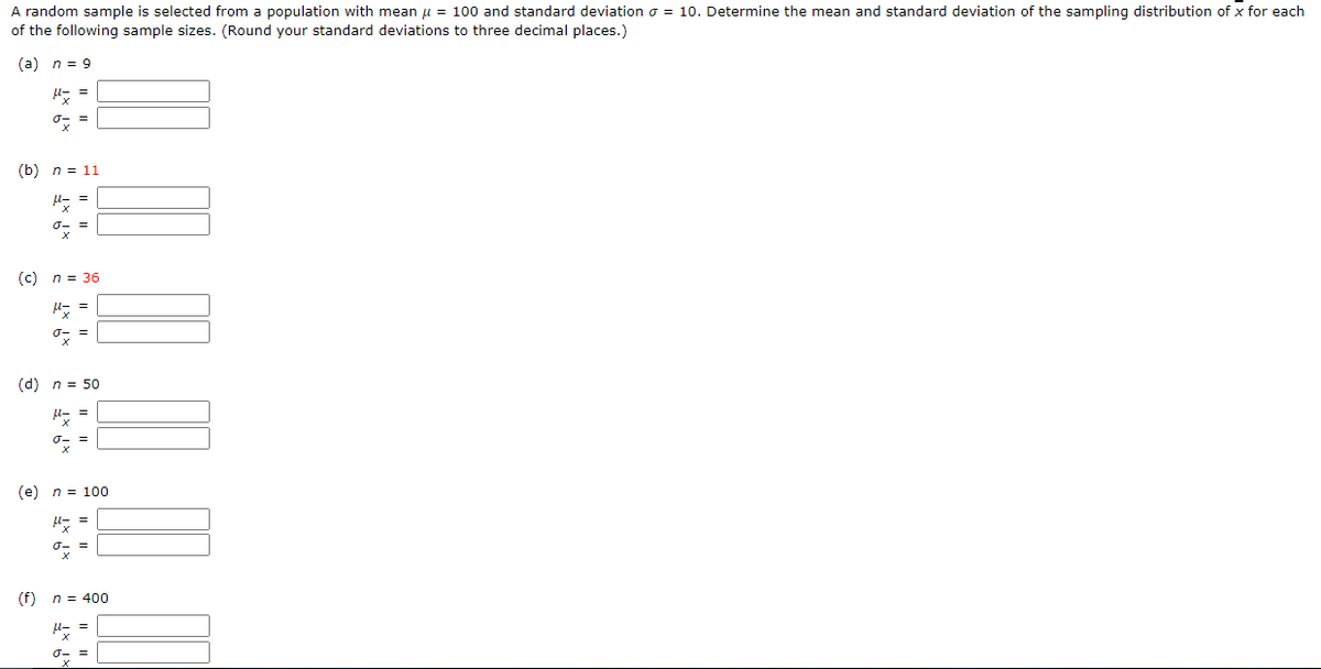 A random sample is selected from a population with mean μ = 100 and standard deviation o = 10. Determine the mean and standard deviation of the sampling distribution of x for each
of the following sample sizes. (Round your standard deviations to three decimal places.)
(a) n = 9
dx =
(b) n = 11
μ- =
σ- =
(c) n = 36
Px
ox
(d) n = 50
(f)
ox =
(e) n = 100
H = =
x
=
n = 400
plz =
σ- =