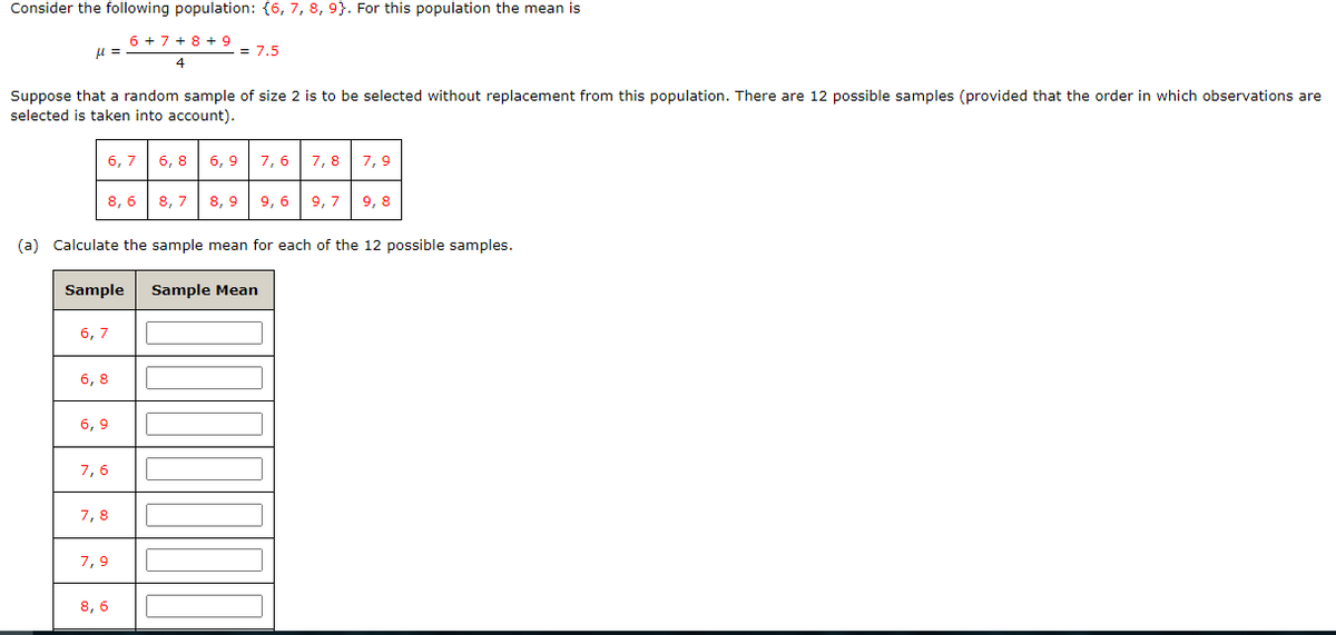 Consider the following population: {6, 7, 8, 9). For this population the mean is
6 + 7 + 8 + 9
4
μl =
Suppose that a random sample of size 2 is to be selected without replacement from this population. There are 12 possible samples (provided that the order in which observations are
selected is taken into account).
6,7
8, 6
6,7
Sample Sample Mean
6,8
6,9
(a) Calculate the sample mean for each of the 12 possible samples.
7,6
= 7.5
7,8
7,9
6,8 6,9 7,6
8,7
8,9
8, 6
9,6
7,8 7,9
9, 79, 8