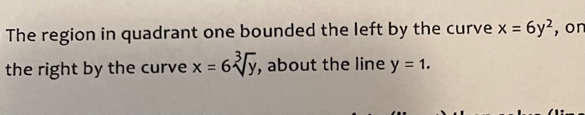 **Topic: Calculus - Region Bounded by Curves**

The region in quadrant one bounded on the left by the curve \( x = 6y^2 \), on the right by the curve \( x = 6 \sqrt[3]{y} \), about the line \( y = 1 \).

**Explanation:**
- The problem presented is a classic example in calculus, specifically in the study of areas between curves and volumes of solids of revolution.
- Here, two curves bound a region in the first quadrant, and this region is revolved about the line \( y = 1 \) to understand the volume generated by this revolution.
- The left boundary is defined by the parabolic equation \( x = 6y^2 \), and the right boundary is defined by the cubic root curve \( x = 6 \sqrt[3]{y} \).

Refer to relevant calculus methods to find areas and volumes such as:
- Setting up integrals for areas and regions.
- Using the washer or shell method for volumes of revolution.

**Note:** No graphs or diagrams are provided in the text, but it is helpful to plot these curves and the line on a coordinate plane for better understanding and visualization.

**Diagrams:**
- **Parabolic Curve:** \( x = 6y^2 \) - This opens to the right.
- **Cubic Root Curve:** \( x = 6 \sqrt[3]{y} \) - This also opens to the right but with a different shape.
- **Line of Revolution:** \( y = 1 \) - Horizontal line across the graph.

Use graph plotting tools or software to illustrate the region for a comprehensive understanding.